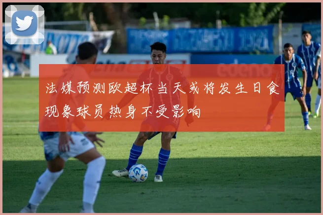 法媒预测欧超杯当天或将发生日食现象球员热身不受影响