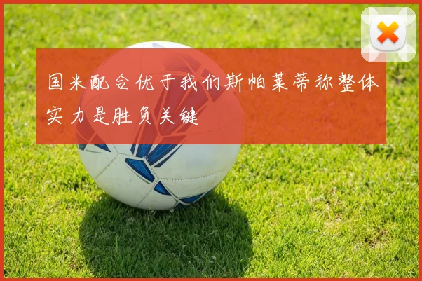 国米配合优于我们斯帕莱蒂称整体实力是胜负关键