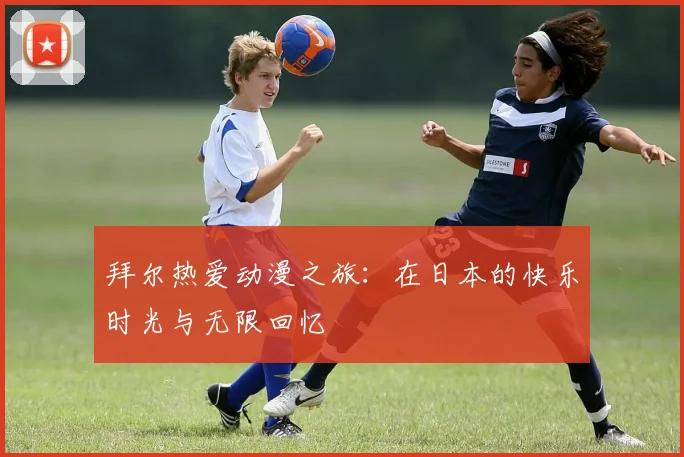 拜尔热爱动漫之旅：在日本的快乐时光与无限回忆
