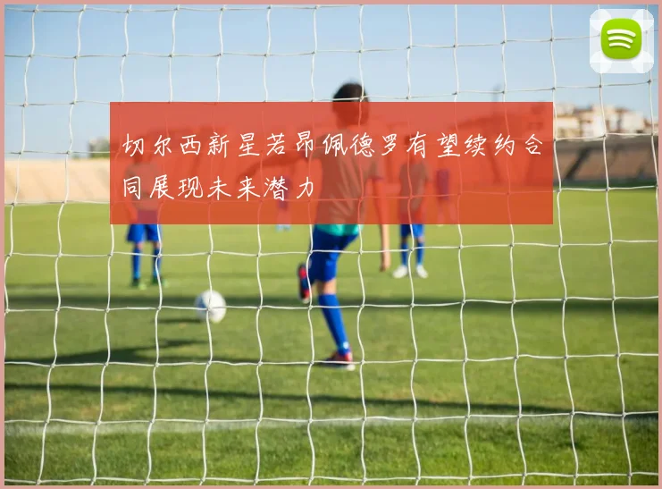 切尔西新星若昂佩德罗有望续约合同展现未来潜力
