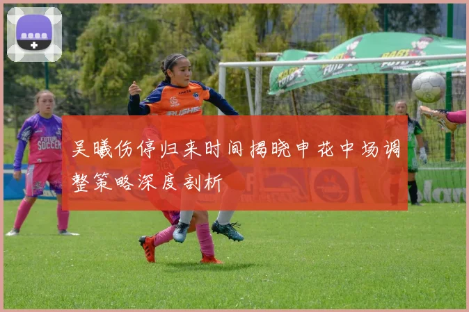 吴曦伤停归来时间揭晓申花中场调整策略深度剖析
