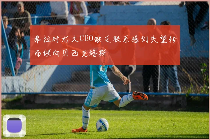 弗拉对尤文CEO缺乏联系感到失望转而倾向贝西克塔斯