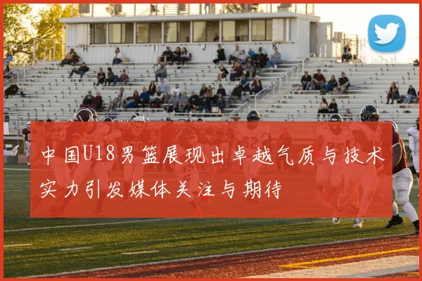 中国U18男篮展现出卓越气质与技术实力引发媒体关注与期待