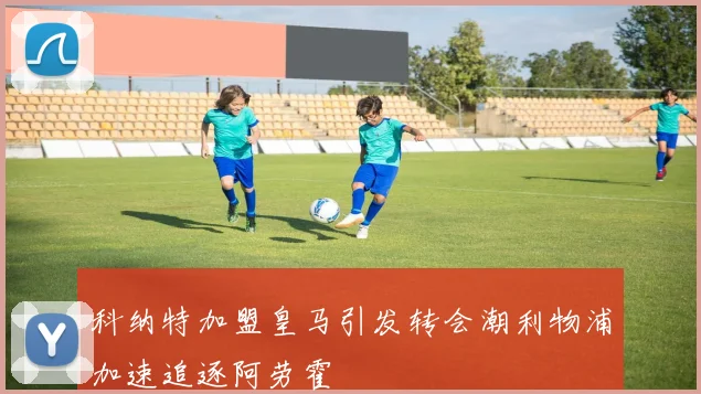科纳特加盟皇马引发转会潮利物浦加速追逐阿劳霍